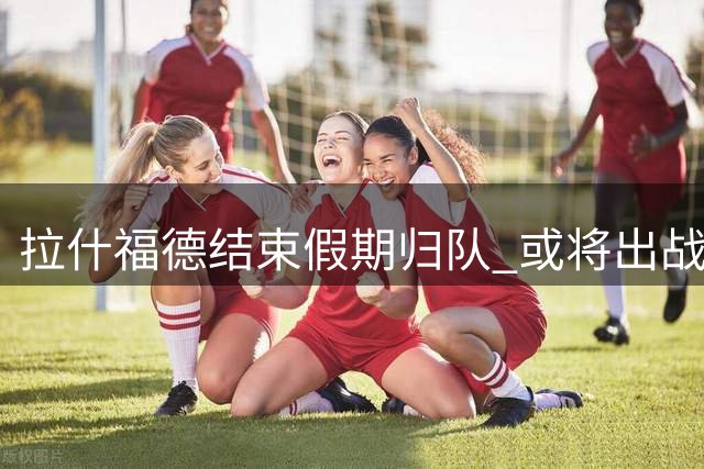 拉什福德结束假期归队 或将出战曼联热身赛